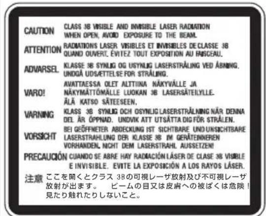 CAUTION CLASS 3B VISIBLE AND INVISIBLE LASER RADIATION WHEN OPEN, AVOID EXPOSURE TO THE BEAM. ATTENTION RADIATIONS LASER VISIBLES ET INVISIBLES DE CLASSE 3B QUAND OUVERT, ÉVITEZ TOUT EXPOSITION AU FISCEAU. ADVARSEL KLASSE 3B SYNLOG OG USYNLIG LASERSTRALING VED ABNING. UNDGÀ UDSÄTTELSE FOR STRALING. VARO! AVATTAESSA OLET ALTITINA NÄKYVÄLLE JA NÄKYMÄTTÖMÄLLE LUOKAN 3B LASERSÄTELYLLE. ÄLÄ KATSO SÄTEESEN. VARNING KCLASS 3B SYNLOG OCH OSYNLIG LASERSTRALING NÄR DENNA DEL ÄR ÖPPNAD. UNOVIK ATT UTSÄTTA DIGFÖR STRÅLEN. VORSICHT BEI GEÖFFMETER ABDECKUNG IST SICHTBARE UND UNSICHTBARE LASERSTRAHLUNG DER KLASSE 3B IM GERÄTENNEREN VORHANDEN, NICHT DEM LASERSTRAHL AUSSETZE! PRECAUCIÓN CUANDO SE ABRE HAY RADIACIÓN LÄSER DE CLASE 3B VISIBLE E INVISIBLE. ÉVITE LA EXPOSICIÓN A LOS RAYOS LÄSER. 注意 ここを開くとクラス 3Bの可視レーザ放射及び不可視レーザ 放射が出ます。 ビームの目又は皮膚への被ばくは危険! 見たり触れたりしないこと。