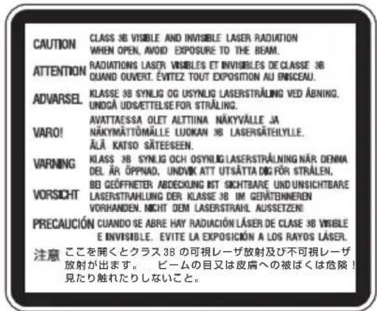 CAUTION CLASS 3B VISIBLE AND INVISIBLE LASER RADIATION WHEN OPEN, AVOID EXPOSURE TO THE BEAM. ATTENTION RADIATIONS LASER VISIBLES ET INVISIBLES DE CLASSE 3B QUAND OUVERT. ÉVITEZ TOUT EXPOSITION AU ENISCEAU. ADVARSEL KLASSE 3B SYNLOG OG USYNLIG LASERSTRALING VED ABNING. UNDGÀ UDSÄTTEELSE FOR STRÄLING. AVATTAESSA OLET ALTIINA NÄKYVÄLLE JA VARO! NÄKYMÄTTÖMÄLLE LUOKAN 3B LASERSÄTEILYLE. ÄLÄ KATSO SÄTEESEEN. VARNING KLAS 3B SYNLOG OCH OSYNLIG LASERSTRALING NÄR DENNA DEL ÄR ÖPPNAD, UNDIVK ATT UTSÄTTA BIG FÖR STRÄLEN, BE GEÖFFNETER ABDCKUNG IST SICHTBARE UND UNSICHTBARE VORSICHT LASERSTRAHLING DER KLASSE 3B IM GEVÄTENNEREN VORHANDEN, NICHT DEM LASERSTRAHL AUSSETZEI PRECAUCIÓN CUANDO SE ABRE HAY RADIACIÓN LÄSER DE CLASE 3B VISIBLE E INVISIBLE. EVITE LA EXPOSICIÓN A LOS RAYOS LÄSER. 注意 ここを開くとクラス 3B の可視レーザ放射及び不可視レーザ 放射が出ます。 ビームの目又は皮膚への被ばくは危険! 見たり触れたりしないこと。