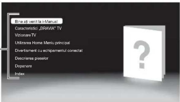 Bine ati venit la i-Manuel Caracteristică „BRAVIA" TV Vizionare TV Utilizarea Home Meniu principal Divertisment cu echipamentul conectat Descrivarea pieselor Depanare Index