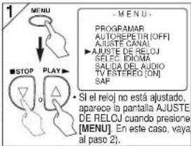 1 MENU PROGRAMAR AUTOREPETIR [OFF] AJUSTE CANAL ▶ AJUSTE DE RELOU SELEC. IDIOMA SALIDA DEL AUDIO TV ESTEREO [ON] SAP ■ STOP PLAY ■ SI el reloj no está ajustado, aparece la pantalla AJUSTE DE RELOU cuando presione [MENU]. En este caso, vaya al paso 2)