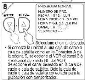 8 PROGRAMA NORMAL NUMERO DE PRG. 1 FECHA 1 0 / 2 4 LUN HORA INICIO 0 7 : 3 0 PM HORA FINAL 2 8 : 3 0 PM CANAL 1 6 VELOCIDAD • Si conecto la unidad a una caja de cable o caja de satéite como en la Conaxión A de la página 9, selección el VCR al canal 3 ó 4 (el canal de salida RF del VCR). Selección el canal deseado en la caja de cable o caja de satéito. Deje la caja de cable o caja de satéite conectada para la grabación con temporizador.