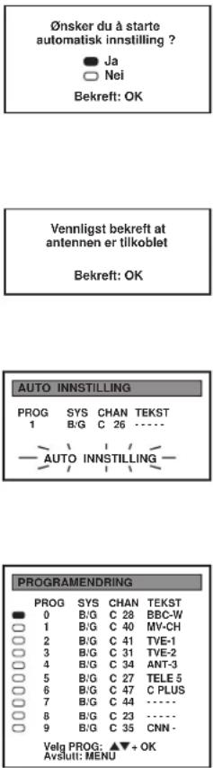 Ønsker du à starte automatisk innstilling ? Ja Nei Bekreft: OK Vennligst bekreft at antennen er tilkoblet Bekreft: OK AUTO INNSTITILLING PROG SYS CHAN TEKST 1 B/G C 26 ---- AUTO INNSTITILLING PROGRAMENDRING PROG SYS CHAN TEKST 0 B/G C 28 BBC-W 1 B/G C 40 MY-CH 2 B/G C 41 TVE-1 3 B/G C 31 TVE-2 4 B/G C 34 ANT-3 5 B/G C 27 TELE 5 6 B/G C 47 C PLUS 7 B/G C 44 ---- 8 B/G C 23 ---- 9 B/G C 35 CNN - Velg PROG: ▲▼ + OK Avslutt: MENU