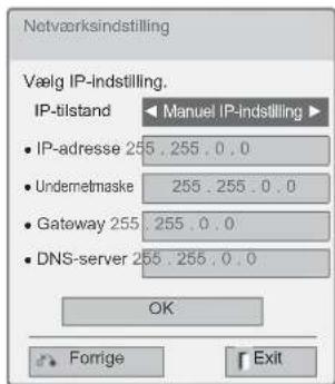 Netværksindstilling Vælg IP-indstilling. IP-tilstand ▶ Manuel IP-indstilling ▶ • IP-adresse 255 . 255 . 0 . 0 • Undermetmaske 255 . 255 . 0 . 0 • Gateway 255 . 255 . 0 . 0 • DNS-server 255 . 255 . 0 . 0 OK Forrige Exit