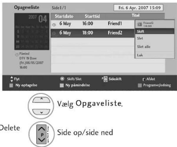 Opageveliste Side1/1 Fri. 6 Apr. 2007 15:09 2007 04 Startdato Starttid Titel 6 May 16:00 Friend1 Friend2 6 May 18:00 Friend2 Skift Slet Slet alle Luk Påmind DTV 19 Dave (Fri.):06/05/2007 16:00 Flyt Skift/Slet P Sideskift Afslut Ny optagelse Ny påmindelse Programvejledning Vælg Opgaveliste. Delete P Side op/side ned