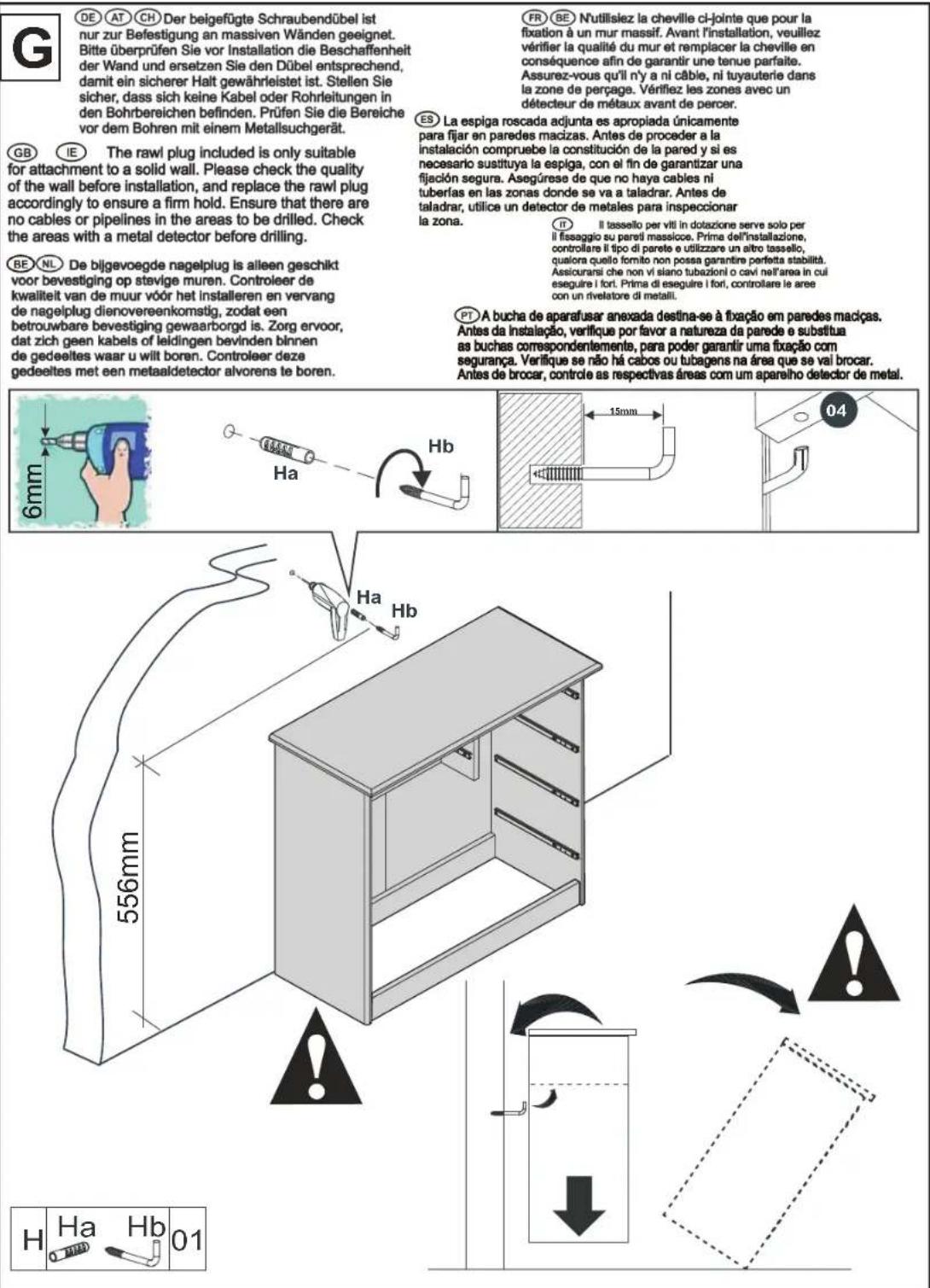 DE AT CH Der beigefügte Schraubendübel ist nur zur Befestigung an massiven Wänden geeignet. Bitte überprüfen Sie vor Installation die Beschaffenheit der Wand und ersetzen Sie den Dübel entsprechend, damit ein sicherer Halt gewährleistet ist. Stellen Sie sicher, dass sich keine Kabel oder Rohrleitungen in den Bohrbereichen befinden. Prüfen Sie die Bereiche vor dem Bohren mit einem Metallsuchgerät. GB IE The rawl plug included is only suitable for attachment to a solid wall. Please check the quality of the wall before installation, and replace the rawl plug accordingly to ensure a firm hold. Ensure that there are no cables or pipelines in the areas to be drilled. Check the areas with a metal detector before drilling. BE NL De bijgevoegde nagelplug is alleen geschikt voor bevestiging op stevige muren. Controleer de kwaliteit van de muur vóór het installieren en vervang de nagelplug dienovereenkomstig, zodat een betrouwbare bevestiging gewaarborgd is. Zorg ervoor, dat zich geen kabels of leidingen bevinden binnen de gedeeltes waar u wilt boren. Controleer deze gedeeltes met een metaaldetector alvorens te boren. FR BE N'utilisiez la cheville ci-jointe que pour la fixation à un mur massif. Avant l'installation, veuillez vérifier la qualité du mur et remplacer la cheville en conséquence afin de garantir une tenue parfaite. Assurez-vous qu'il n'y a ni câble, ni tuyauterie dans la zone de perçage. Vérifiez les zones avec un détecteur de métaux avant de percer. ES La espiga roscada adjunta es apropiada únicamente para fijar en paredes macízas. Antes de proceder a la instalación compruebe la constitución de la pared y si es necesario sustituya la espiga, con el fin de garantizar una fijación segura. Asegúrese de que no haya cables ni tuberías en las zonas donde se va a taladrar. Antes de taladrar, utilice un detector de metales para inspeccionar la zona. IT Il tassello per viti in dotazione serve solo per il fissaggio su pareti massicce. Prime dell'installazione, controllare il tipo di parete e utilizzare un altro tassello, qualora quello fornito non possa garantire perfetta stabilità. Assiouransi che non vi slano tubazioni o cavi nell'area in cui eseguire i fori. Prima di eseguire i fori, controllare le aree con un rivelatore di metalli. PT A bucha de aparafusar anexada destina-se à fixação em paredes macíças. Antes da instalação, verifique por favor a natureza da parede e substitua as buchas correspondentemente, para poder garantir uma fixação com segurança. Verifique se não há cabos ou tubagens na área que se vai brocar. Antes de brocar, controle as respectivas áreas com um aparelho detector de metal. H Ha Hb 01