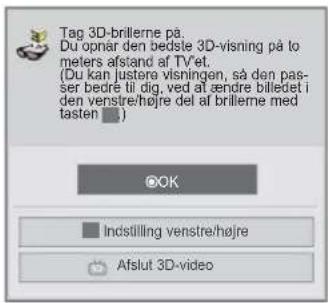Tag 3D-brillerne på. Du opnår den bedste 3D-visning på to meters afstand af TVet. (Du kan justere visningen, så den pas- ser bedre til dig, ved at ændre billedet i den venstre/højre del af brillerne med tasten □.) OK Indstilling venstre/højre Afslut 3D-video