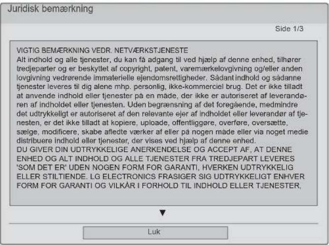 Juridisk bemærkning Side 1/3 VIGTIG BEMÆRKNING VEDR. NETVÄRKSTJENESTE Alt indhold og alle tjenester, du kan få adgang til ved hjælp af denne enhed, tilhører tredjeparter og er beskytlet af copyright, patent, varemærkelovgivning og/eller anden lovgivning vedrørende immaterielle ejendomsrettigheder. Sådant indhold og sådanne tjenester leveres til dig alene mhp. personlig, ikke-kommerciel brug. Det er ikke tilladt at anvende indhold eller tjenester på en måde, der ikke er autoriseret af leverandøren af indholdet eller tjenesten. Uden begrænsning af det foregående, medmindre det udtrykkelligt er autoriseret af den relevante ejer af indholdet eller leverandør af tjenesten, er det ikke tilladt at kopiere, uploade, offentliggøre, overføre, oversætte, sælige, modificere, skabe afledte værker af eller på nogen måde eller via noget medie distribuere indhold eller tjenester, der vises ved hjælp af denne enhed. DU GIVER DIN UDTRYKKELIGE ANERKENDELSE OG ACCEPT AF, AT DENNE ENHED OG ALT INDHOLD OG ALLE TJENESTER FRA TREDJEPART LEVERES 'SOM DET ER' UDEN NOGEN FORM FOR GARANTI, HVERKEN UDTRYKKELIG ELLER STILTIENDE. LG ELECTRONICS FRASIGER SIG UDTRYKKELIGT ENHVER FORM FOR GARANTI OG VILKÅR I FORHOLD TIL INDHOLD ELLER TJENESTER, Luk