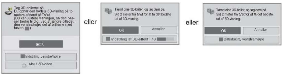 Tag 3D-brilleme på. Du opnår den bedste 3D-visning på to meters afstand af tv'et. (Du kan justere visningen, så den pas- ser bedre til dig, ved åt ændre billedet i den venstre/højre del af brilleme med lasten.) eller Tænd dine 3D-briler, og tag dem på. Sid 2 meter fra tv'et for at få det bedste ud af 3D-visning. OK Annuller Indstilling af 3D-effekt : 10 eller Tænd dine 3D-briler, og tag dem på. Sid 2 meter fra tv'et for at få det bedste ud af 3D-visning. OK Annuller Billedskift, venstre/højre