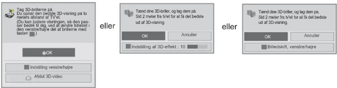Tag 3D-brillerne på. Du opnår den bedste 3D-visning på to meters afstand af tv'et. (Du kan justere visningen, så den pas- ser bedre til dig, ved at ændre billedet i den venstre/højre del af brillerne med lasten .) eller Tænd dine 3D-briller, og tag dem på. Sid 2 meter fra tv'et for at få det bedste ud af 3D-visning. OK Annuller Indstilling af 3D-effekt : 10 eller Tænd dine 3D-briller, og tag dem på. Sid 2 meter fra tv'et for at få det bedste ud af 3D-visning. OK Annuller Billedskift, venstre/højre