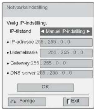 Netværksindstilling Vælg IP-Indstilling. IP-tilstand ▶ Manuel IP-indstilling ▶ • IP-adresse 255 . 255 . 0 . 0 • Undermetmaske 255 . 255 . 0 . 0 • Gateway 255 . 255 . 0 . 0 • DNS-server 255 . 255 . 0 . 0 OK Forrige Exit