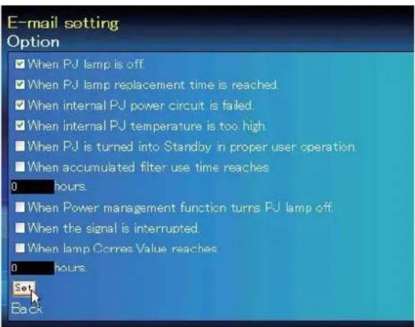 E-mail setting Option ■ When PJ lamp is off ■ When PJ lamp replacement time is reached. ■ When internal PJ power circuit is failed. ■ When internal PJ temperature is too high ■ When PJ is turned into Standby in proper user operation ■ When accumulated filter use time reaches 0 hours ■ When Power management function turns PJ lamp off ■ When the signal is interrupted ■ When lamp Corres Value reaches 0 hours Set Back