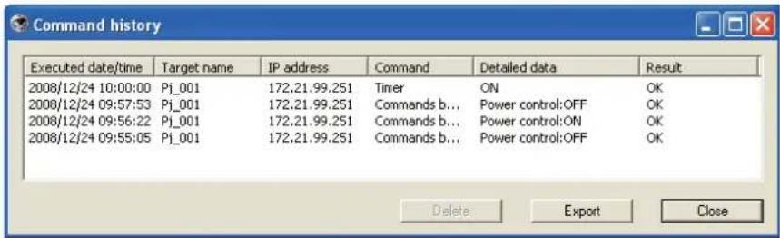 Command history Executed date/time Target name IP address Command Detailed data Result 2008/12/24 10:00:00 Pj_001 172.21.99.251 Timer ON OK 2008/12/24 09:57:53 Pj_001 172.21.99.251 Commands b... Power control:OFF OK 2008/12/24 09:56:22 Pj_001 172.21.99.251 Commands b... Power control:ON OK 2008/12/24 09:55:05 Pj_001 172.21.99.251 Commands b... Power control:OFF OK Delete Export Close