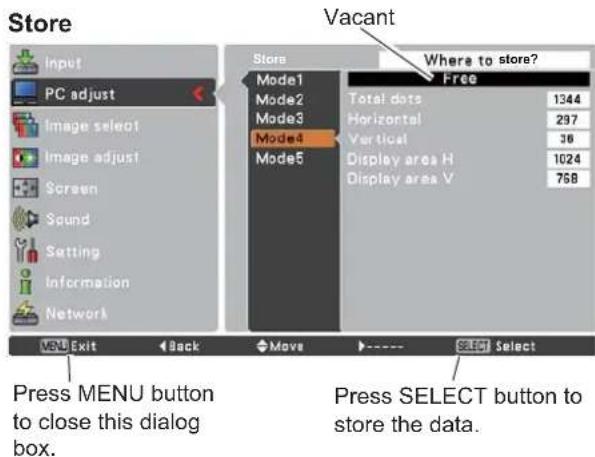 Store Input PC adjust Image select Image adjust Screen Sound Setting Information Network Store Where to store? Free Mode1 Total dots 1344 Mode2 Horizontal 297 Mode3 Vertical 36 Mode4 Display area H 1024 Mode5 Display area V 758 Menu Exit Back Move Select Select Press MENU button to close this dialog box. Vacant Press SELECT button to store the data.