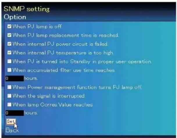 SNMP setting Option ■ When PJ lamp is off ■ When PJ lamp replacement time is reached. ■ When internal PJ power circuit is failed. ■ When internal PJ temperature is too high. ■ When PJ is turned into Standby in proper user operation. ■ When accumulated filter use time reaches 0 hours. ■ When Power management function turns PJ lamp off. ■ When the signal is interrupted. ■ When lamp Corres Value reaches 0 hours. Set Back