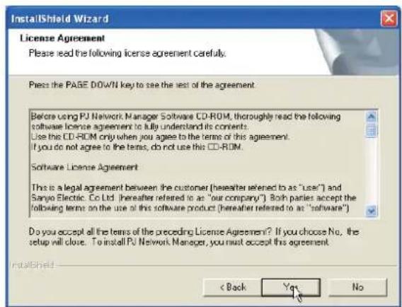 InstallShield Wizard License Agreement Please read the following license agreement carefully. Press the PAGE DOWN key to see the next of the agreement. Before using PJ Network Manager Software CD-ROM, thoroughly read the following software license agreement to fully understand its contents: Use this CD-ROM only when you agree to the terms of this agreement. If you do not agree to the terms, do not use this CD-ROM. Software License Agreement This is a legal agreement between the customer (hereafter referred to as "user") and Sanyo Electric Co Ltd. (hereafter referred to as "our company"). Both parties accept the following terms on the use of this software product (hereafter referred to as "software") Do you accept all the terms of the preceding License Agreement? If you choose No, the setup will close. To install PJ Network Manager, you must accept this agreement. InstallShield < Back Yes No