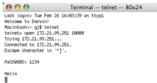 Terminal — telnet — 80x24 Last login: Tue Feb 26 16:03:39 on ttyp1 Welcome to Darwin! Macintosh:~ gj$ telnet telnet> open 172.21.99.251 10000 Trying 172.21.99.251... Connected to 172.21.99.251. Escape character is '^]'. PASSWORD: 1234 Hello