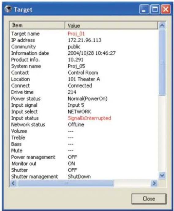 Target Item Value Target name Proj_01 IP address 172.21.96.113 Community public Information date 2004/10/28 10:46:27 Product info. 10.291 System name Proj_05 Contact Control Room Location 101 Theater A Connect Connected Drive time 214 Power status.Normal(PowerOn) Input signal.Input 5 Input select NETWORK Input status SignalIsInterrupted Network status OffLine Volume --- Treble --- Bass --- Mute --- Power management OFF Monitor out ON Shutter OFF Shutter management Shutdown < > Close