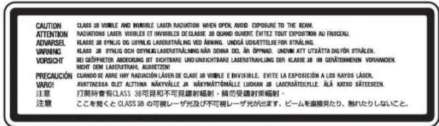 CAUTION CLASS 38 VISIBLE AND INVISIBLE LASER RADIATION WHEN OPEN, AVOID EXPOSURE TO THE BEAM. ATTENTION RADIATIONS LASER VISIBLES ET INVISIBLES DE CLASSE 38 QUAND OUVERT. ÉVITEZ TOUT EXPOSITION AU FANSCEAU. ADVARSEL KLASSE 38 SYNUG OG USYNUG LASERSTRÄLING VED ABNING. UNDGÄ UDS/ETTELSE FOR STRÄLING. VARNING KLASSE 38 SYNUG OCH OSYNUG LASERSTRÄLNING NÄR DENNA DEL ÄR ÖPPNAD. UNDNK ATT UTSÄTTA DIG FÖR STRÄLEN. VORSICHT BEI GEÖFFNETER ABDECKUNG IST SICHTBARE UND UNSICHTBARE LASERSTRÄHLUNG DER KLASSE 38 IM GERÄTENNEREN VORHANDEN. NICHT DEM LASERSTRAHL. AUSSETZEN! PRECAUCIÓN CUANDO SE ABRE HAY RADIACIÓN LASER DE CLASE 38 VISIBLE E INVISIBLE, EVITE LA EXPOSICIÓN A LOS RAYOS LÄSER. VARO! AVATTAESSA OLET ALTTINA NÄKYVÄLLE JA NÄKYMÄTTÖMÄLLE LUDUKAN 38 LASERSÄTEILYLLE. ÄLÄ KATSO SÄTEESEEN. 注意 打開時會有CLASS 38可見和不可見鑑射輻射,請勿受鑑射束輻射。 注意 ここを聞くとCLASS 38の可視レーザ光及び不可視レーザ光が出ます。ビームを直接見たり、触れたりしないこと。