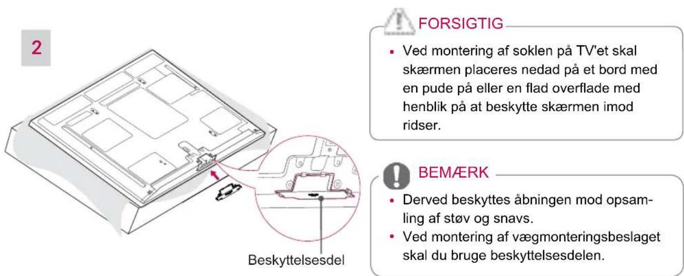 2 FORSIGTIG • Ved montering af soklen på TV'et skal skærmen placeres nedad på et bord med en pude på eller en flad overflade med henblik på at beskytte skærmen imod ridser. BEMÆRK • Derved beskyttes åbningen mod opsam-ling af støv og snavs. • Ved montering af vægmonteringsbeslaget skal du bruge beskyttelsesdelen.