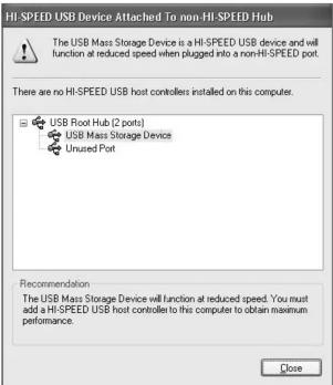 HI-SPEED USB Device Attached To non-HI-SPEED Hub The USB Mass Storage Device is a HI-SPEED USB device and will function at reduced speed when plugged into a non-HI-SPEED port. There are no HI-SPEED USB host controllers installed on this computer. USB Root Hub (2 ports) USB Mass Storage Device Unused Port Recommendation The USB Mass Storage Device will function at reduced speed. You must add a HI-SPEED USB host controller to this computer to obtain maximum performance. Close