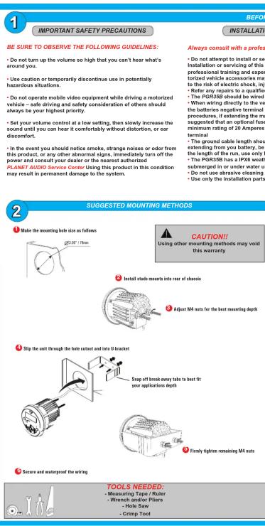 1 BEFORE IMPORTANT SAFETY PRECAUTIONS INSTALLATION BE SURE TO OBSERVE THE FOLLOWING GUIDELINES: • Do not turn up the volume so high that you can't hear what's around you. • Use caution or temporarily discontinue use in potentially hazardous situations. • Do not operate mobile video equipment while driving a motorized vehicle – safe driving and safety consideration of others should always be your highest priority. • Set your volume control at a low setting, then slowly increase the sound until you can hear if comfortably without distortion, or ear discomfort. • In the event you should notice smoke, strange noises or odor from this product, or any other abnormal signs, immediately turn off the power and consult your dealer or the nearest authorized PLANET AUDIO Service Center. Using this product in this condition may result in permanent damage to the system. Always consult with a profess • Do not attempt to install or see Installation or servicing of this professional training and expertized vehicle accessories may to the risk of electric shock, injp. - Refer any repairs to a qualified. The PGR35B should be wired. - When wiring directly to the volt the batteries negative terminal must be used. Procedures, if extending the main suggested that an optional fuse minimum rating of 20 Amperes terminal. • The ground cable length should extending from you battery, be the length of the run, use only by the. The PGR35B has a IPXE weather submerged or in under water un- • Do not use abrasive cleaning using only the installation parts. 2 SUGGESTED MOUNTING METHODS 1 Make the mounting hole size on follows CAUTION! Using other mounting methods may void this warranty 2 Install static mounts into rear of chassis 3 Adjust MA nets for the best mounting depth 4 Slip the exit through the hole cutout and into 8 bracket 5 Snap off break away tabs to best fit your application depth 6 Firstly tighten remaining MA nets 7 Secure and waterproof the wiring TOOLS NEEDED: - Measure Tape / Ruler - Wrench and/or Pilers - Hole Saw - Crimp Tool