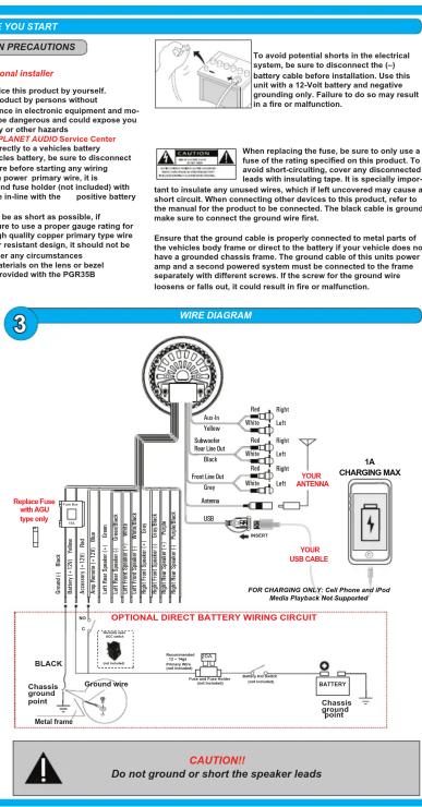 YOU START PRECAUTIONS Internal installer To avoid potential shorts in the electrical system, be sure to disconnect the (-) battery cable installed. Use this unit with a 12-Volt battery and negative grounding only. Failure to do so may result in a fire or malfunction. LANET AUDIO SERVICE Center Equity to a vehicle battery less battery, be sure to disconnect before starting any wiring power primary wire, it is and fuse holder (not included) with in-line with the positive battery As a short as possible, if to use a proper gauge rating for on quality copper primary type wire resistant design, it should not be any circumstances derials on the lens or bezel provided with the PGR35B When replacing the fuse, be sure to only use a fuse of the rating specified on this product. To avoid short-circuiting, cover any disconnected leads with insulating tape. It is specially important to insulate any unused wires, which if left uncovered may cause a short circuit. When connecting other devices to this product, refer to the manual for the product to be connected. The black cable is ground make sure to connect the ground wire first. Ensure that the ground cable is properly connected to metal parts of the vehicles body frame or direct to the battery if your vehicle does not have a grounded chassis frame. The ground cable of this units power amp and a second power system must be connected to the frame separately with different screws. If the screw for the ground wire loosens or falls out, it could result in fire or malfunction. 3 WIRE DIAGRAM Replaces Fuse with AQLI type only Cranked Back Battery (12V) Power (12V) / Load (12V) Power (12V) / Power (12V) Power (12V) / Power (12V) Power (12V) / Power (12V) Power (12V) / Power (12V) Black Front Line Dot Grey Orange USB Riggin Left Rigpin Left Rigpin Left Rigpin Left YOUR ANTODINA YOUR USB CABLE FOR CHARGING ONLY: Cell Phone and iPod Media Playback Not Supported OPTIONAL DIRECT BATTERY WIRING CIRCUIT BLACK Chassis Ground wire Metal frame BATTERY Chassis BATTERY CAUTION! Do not ground or short the speaker leads