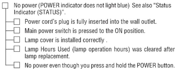 No power (POWER indicator does not light blue) See also "Status Indicator (STATUS)". Power cord's plug is fully inserted into the wall outlet. Main power switch is pressed to the ON position. Lamp cover is installed correctly . Lamp Hours Used (lamp operation hours) was cleared after lamp replacement. No power even though you press and hold the POWER button.