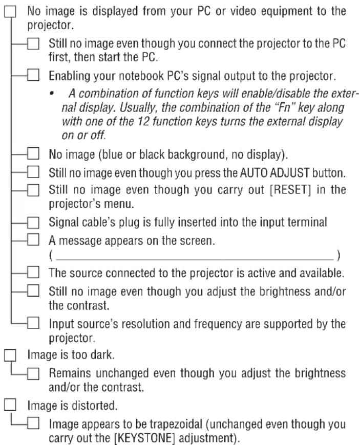 No image is displayed from your PC or video equipment to the projector. Still no image even though you connect the projector to the PC first, then start the PC. Enabling your notebook PC's signal output to the projector. • A combination of function keys will enable/disable the external display. Usually, the combination of the "Fn" key along with one of the 12 function keys turns the external display on or off. No image (blue or black background, no display). Still no image even though you press the AUTO ADJUST button. Still no image even though you carry out [RESET] in the projector's menu. Signal cable's plug is fully inserted into the input terminal A message appears on the screen. ( _________ ) The source connected to the projector is active and available. Still no image even though you adjust the brightness and/or the contrast. Input source's resolution and frequency are supported by the projector. Image is too dark. Remains unchanged even though you adjust the brightness and/or the contrast. Image is distorted. Image appears to be trapezoidal (unchanged even though you carry out the [KEYSTONE] adjustment).