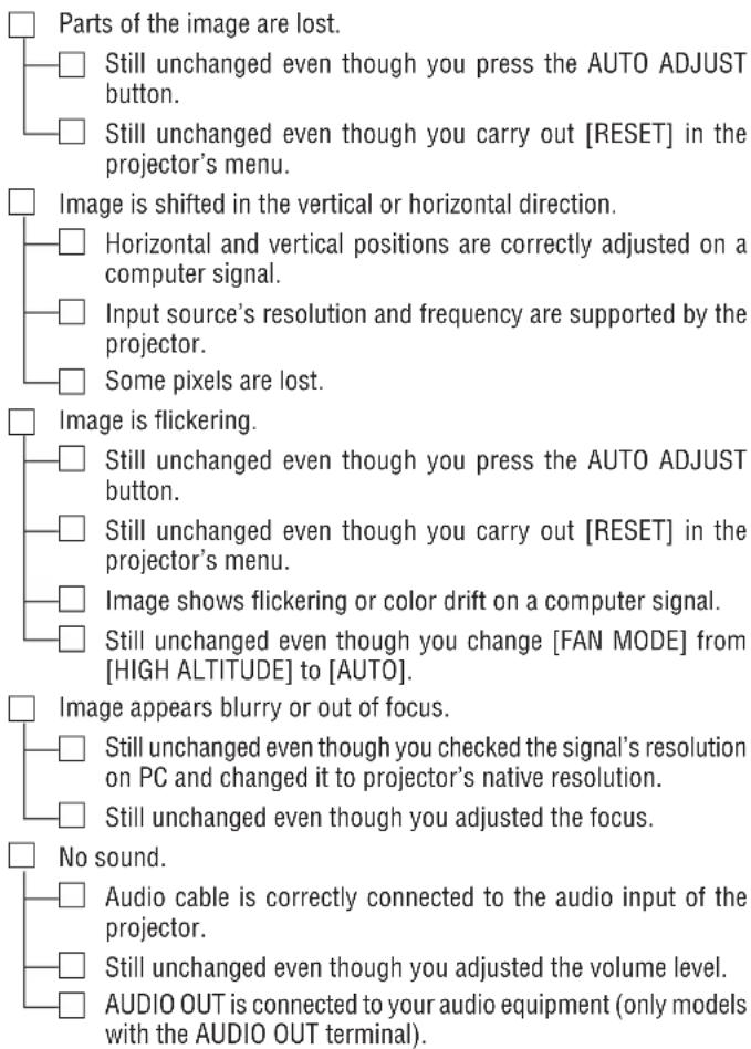 Parts of the image are lost. Still unchanged even though you press the AUTO ADJUST button. Still unchanged even though you carry out [RESET] in the projector's menu. Image is shifted in the vertical or horizontal direction. Horizontal and vertical positions are correctly adjusted on a computer signal. Input source's resolution and frequency are supported by the projector. Some pixels are lost. Image is flickering. Still unchanged even though you press the AUTO ADJUST button. Still unchanged even though you carry out [RESET] in the projector's menu. Image shows flickering or color drift on a computer signal. Still unchanged even though you change [FAN MODE] from [HIGH ALTITUDE] to [AUTO]. Image appears blurry or out of focus. Still unchanged even though you checked the signal's resolution on PC and changed it to projector's native resolution. Still unchanged even though you adjusted the focus. No sound. Audio cable is correctly connected to the audio input of the projector. Still unchanged even though you adjusted the volume level. AUDIO OUT is connected to your audio equipment (only models with the AUDIO OUT terminal).