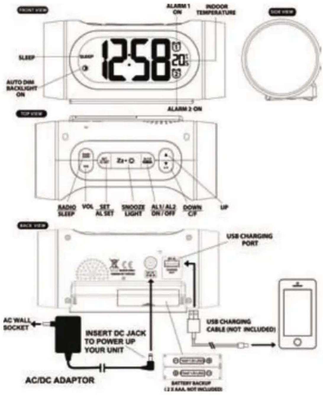 ONEXT VIEW SLEEP AUTO DIM BACKLIGHT ON 12:58 ALARM 1 ON INDOOR TEMPERATURE ALARM 2 ON TOP VIEW Zr+ O RADIO SLEEP VOL SET SNOOZE AL SET LIGHT AL 1/ AL 2 ON/ OFF DOWN C/F UP BACK VIEW USB CHARGING PORT USB CHARGING CABLE (NOT INCLUDED) AC WALL SOCKET INSERT DC JACK TO POWER UP YOUR UNIT AC/DC ADAPTOR BATTERY BACKUP (2 X AAA, NOT INCLUDED)
