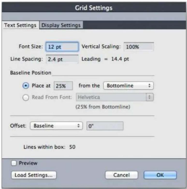 Grid Settings Text Settings Display Settings Font Size: 12 pt Vertical Scaling: 100% Line Spacing: 2.4 pt Leading = 14.4 pt Baseline Position ● Place at 25% from the Bottomline ○ Read From Font: Helvetica (25% from Bottomline) Offset: Baseline 0" Lines within box: 50 Preview Load Settings... Cancel OK