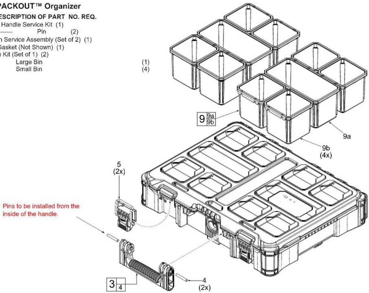 PACKOUT™ Organizer DESCRIPTION OF PART NO. REQ. Handle Service Kit (1) Pin (2) In Service Assembly (Set of 2) (1) Gasket (Not Shown) (1) In Kit (Set of 1) (2) Large Bin Small Bin (1) (4) 9a 9b 9a 9b (4x) 5 (2x) 3 4 4 (2x) Pins to be installed from the inside of the handle.