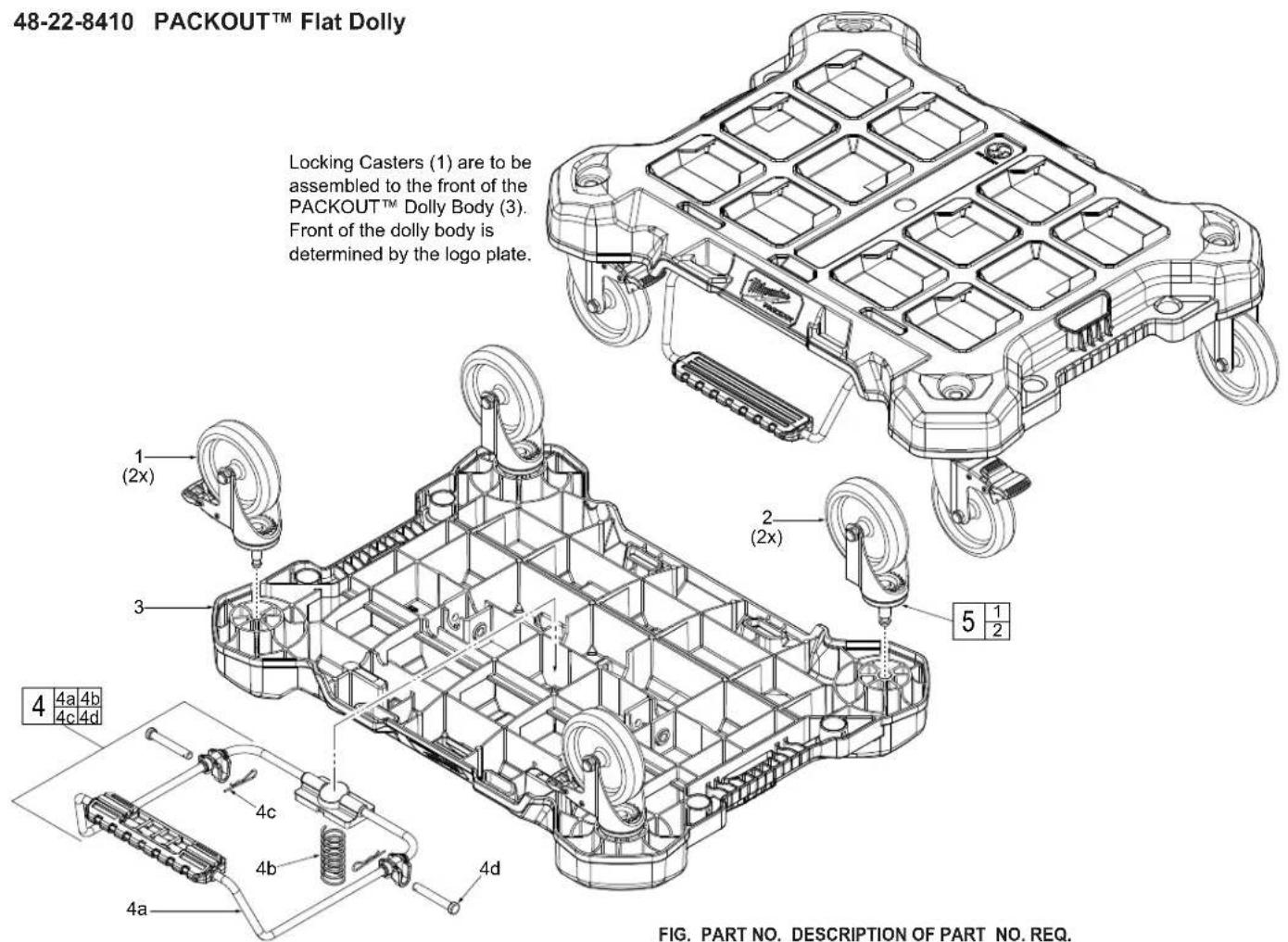 48-22-8410 PACKOUT™ Flat Dolly Locking Casters (1) are to be assembled to the front of the PACKOUT™ Dolly Body (3). Front of the dolly body is determined by the logo plate. 1 (2x) 2 (2x) 5 1/2 4 4a 4b 4c 4d 4a 4b 4d FIG. PART NO. DESCRIPTION OF PART NO. REQ.