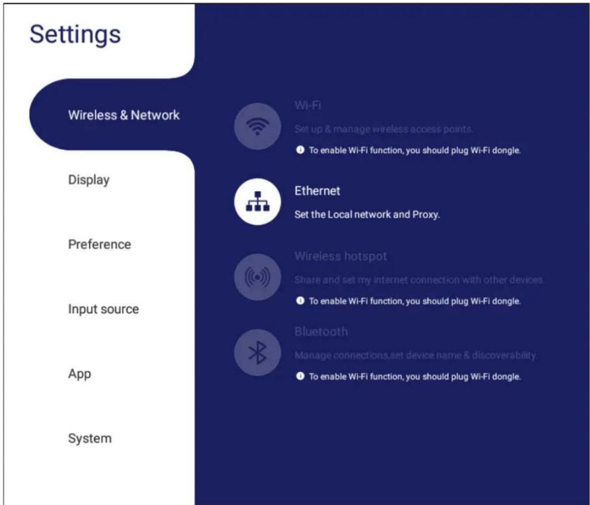 Settings Wireless & Network Display Preference Input source App System Wi-Fi Set up & manage wireless access points. To enable Wi-Fi function, you should plug Wi-Fi dongle. Ethernet Set the Local network and Proxy. Wireless hotspot Share and set my internet connection with other devices. To enable Wi-Fi function, you should plug Wi-Fi dongle. Bluetooth Manage connections, set device name & discoverability. To enable Wi-Fi function, you should plug Wi-Fi dongle.