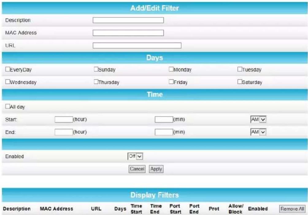 Add/Edit Filter Description MAC Address URL Days EveryDay Sunday Monday Tuesday Wednesday Thursday Friday Saturday Time All day Start: (hour) (min) AM End: (hour) (min) AM Enabled Off Cancel Apply Display Filters Description MAC Address URL Days Time Time Port Port Prot Allow/ Enabled Remove All Start End Start End Block Block Remove All Stop End Stop End Stop End Stop End Stop End Stop End Stop End Stop End Stop End Stop End Stop End Stop End Stop End Stop End Stop End Stop End Stop End Stop End Stop End Stop End Stop End Stop End Stop End Stop End Stop End Stop End Stop End Stop End Stop End Stop End Stop End Stop End Stop End Stop End Stop End Stop End Stop End Stop End Stop End Stop End Stop End Stop End Stop End Stop End Stop End Stop End Stop End Stop End Stop End Stop End Stop Start Cancel Apply