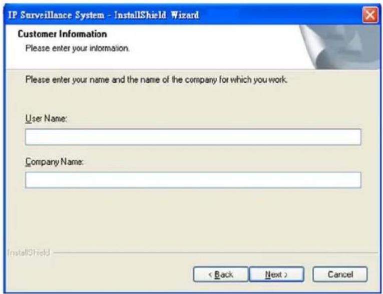 IP Surveillance System - InstallShield Wizard Customer Information Please enter your information. Please enter your name and the name of the company for which you work. User Name: Company Name: < Back Next > Cancel