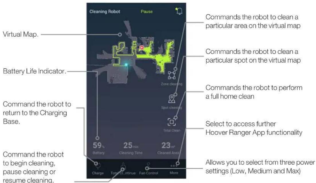 Cleaning Robot Pause Virtual Map. Battery Life Indicator. Command the robot to return to the Charging Base. Command the robot to begin cleaning, pause cleaning or resume cleaning. Commands the robot to clean a particular area on the virtual map Commands the robot to clean a particular spot on the virtual map Commands the robot to perform a full home clean Select to access further Hoover Ranger App functionality Allows you to select from three power settings (Low, Medium and Max) 59 25 min 23 m² Battery Cleaning Time Cleaned Area Charge Total Continue Fan Control More