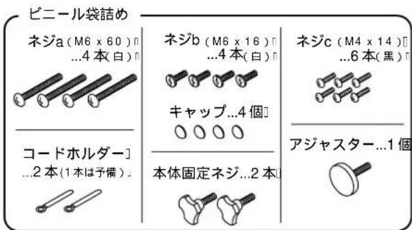 ビニール袋詰め ネジa (M6 x 60) n ...4本(白) n コードホルダー] ...2本(1本は予備) n ネジb (M6 x 16) n ...4本(白) n キャップ...4個 本体固定ネジ...2本 ネジc (M4 x 14) n ...6本(黒) n アジアスター...1個