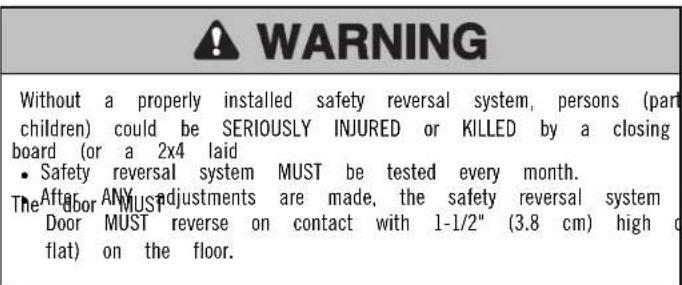 WARNING Without a properly installed safety reversal system, persons (part children) could be SERIOUSLY INJURED or KILLED by a closing board (or a 2x4 laid • Safety reversal system MUST be tested every month. The door MUST adjustments are made, the safety reversal system Door MUST reverse on contact with 1-1/2" (3.8 cm) high flat) on the floor.