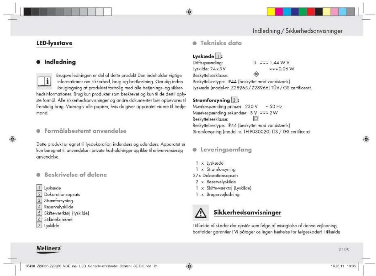 Indledning / Sikkerhedsanvisninger LED-lysstave Indledning Brugsvejledningen er del af dette produkt Don indeholder vigtige informationer om sikkerhed, brug og bortkastrning. Gør dig inden ibrugtagning af produktet fortrølig med alle betjenings- og sikkerhedsinformationer. Brug kun produktet som beskrevet og kun til de dertil oplyste formål. Alle sikkerhedsanvisninger og andre dokumenter bør opbevåres til fremtidig brug. Videregiv alle papirer, hvis du giver apparatet videre til tredje-mand. Formålsbestemt anvendelse Dette produkt er egnet til lysdekoration indandørs og udendørs. Apparatet er kun beregnet til anvendelse i private husholdninger og ikke til erhvervsmæssig anvendelse. Beskrivelse af delene Lyskæde Dekorationsopsats Strømforsyning Reservelyskilde Skifte-værktøj (lyskilde) Stikmekanisme Lyskilde Tekniske data Lyskæde 1: Driftsspænding: 3 --- 1,44 W V Lyskilde: 24 x 3 V --- 0,06 W Beskyttelsesklasse: Beskyttelsestype: IP44 (beskyttet mod vandstænk) Lyskæde (model-nr. Z28965/Z28966) TÜV/GS certificeret. Strømforsyning 3: Mærkespænding primær: 230 V ~ 50 Hz Mærkespænding sekundær: 3 V --- 2 W Beskyttelsesklasse: Beskyttelsestype: IP44 (beskyttet mod vandstænk) Strømforsyning (model-nr. TH-P030020) ITS / GS certificeret. Leveringsomfang 1 x Lyskæde 1 x Strømforsyning 27x Dekorationsopsats 2 x Reservelyskilde 1 x Skifte-værktøj (lyskilde) 1 x Brugervejledning Sikkerhedsanvisninger I tilfælde af skader der opstår som følge af misagtelse af denne vejledning, bortfalder garantien! Vi påtager os ingen hæftelse for følgeskader! I tilfælde Melinera 21 DK 66408 Z28965-Z28966 VDE mel LED Garantleuchtstaebu Content SE DK.indd 21 18.05.11 13:36