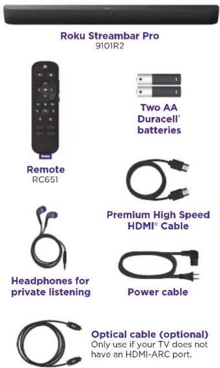 Roku Streambar Pro 9101R2 Remote RC651 Two AA Duracell' batteries Premium High Speed HDMI® Cable Headphones for private listening Power cable Optical cable (optional) Only use if your TV does not have an HDMI-ARC port.
