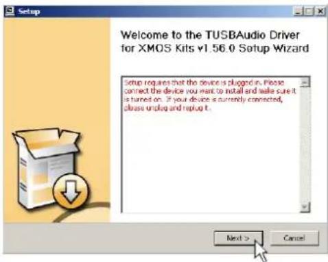 Setup Welcome to the TUSBAudio Driver for XMOS Kits v1.56.0 Setup Wizard Setup requires that the device is plugged in. Please connect the device you want to install and write sure it is turned on. If your device is currently connected, please unplug and replug it. Next > Cancel