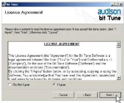 Bit Tune License Agreement audison bit Tune Please take a moment to read the license agreement now. If you accept the terms below, click 1 Agree, then "Next", otherwise click "Cancel" LICENSE AGREEMENT This License Agreement (the "Agreement") for the Bit Tune Software is a legal agreement between the User ("You" or "Your") and Elettromedia s.r.l. ("Company"), for the use of the Bit Tune Software ("Software") and the documentation enclosed ("Documentation"). By clicking the "Agree" button below, or by accessing, copying or using the Software, You acknowledge that You have read this Agreement, understand it and agree to be bound by its terms and conditions. ○ Do Not Agree ○ Agree Cancel < Back Next >
