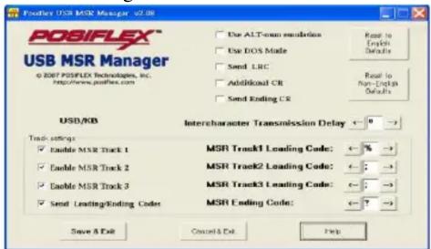 POSIFLEX USB MSR Manager v2.08 d 2007 POSIFLEX Technologies, Inc. http://www.posiflex.com Use ALT-snon resolution Use DOS Mode Send LRC Additional CR Send Ending CR Read to English Defaults Read to Non-English Defaults USD/KB Intercharacter Transmission Delay ← 0 → Track settings: Enable MSR Track 1 Enable MSR Track 2 Enable MSR Track 3 Send Leading/Ending Codes MSR Track1 Leading Code: ← % → MSR Track2 Leading Code: ← : → MSR Track3 Leading Code: ← : → MSR Ending Code: ← ? → Save As Exit Cancel & Del Help