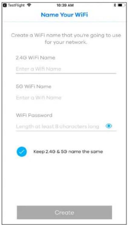 TestFlight 10:39 AM Name Your WiFi Create a WiFi name that you're going to use for your network. 2.4G WiFi Name Enter a WiFi Name 5G WiFi Name Enter a WiFi Name WiFi Password Length at least 8 characters long Keep 2.4G & 5G name the same Create