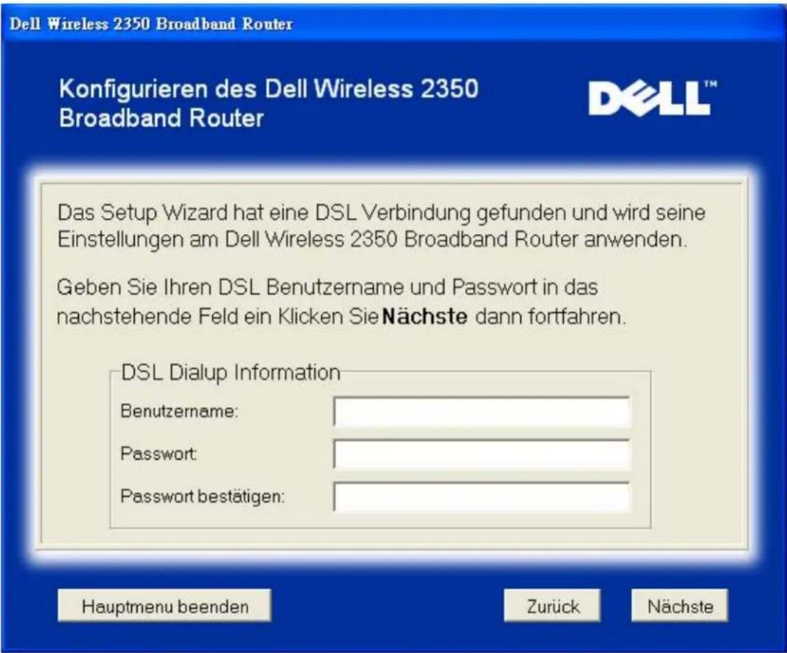 Dell Wireless 2350 Broadband Router Konfigurieren des Dell Wireless 2350 Broadband Router DELL™ Das Setup Wizard hat eine DSL Verbindung gefunden und wird seine Einstellungen am Dell Wireless 2350 Broadband Router anwenden. Geben Sie Ihren DSL Benutzername und Passwort in das nachstehende Feld ein Klicken Sie Nächste dann fortfahren. DSL Dialup Information Benutzername: Password: Password bestätigen: Hauptmenu beenden Zurück Nächste