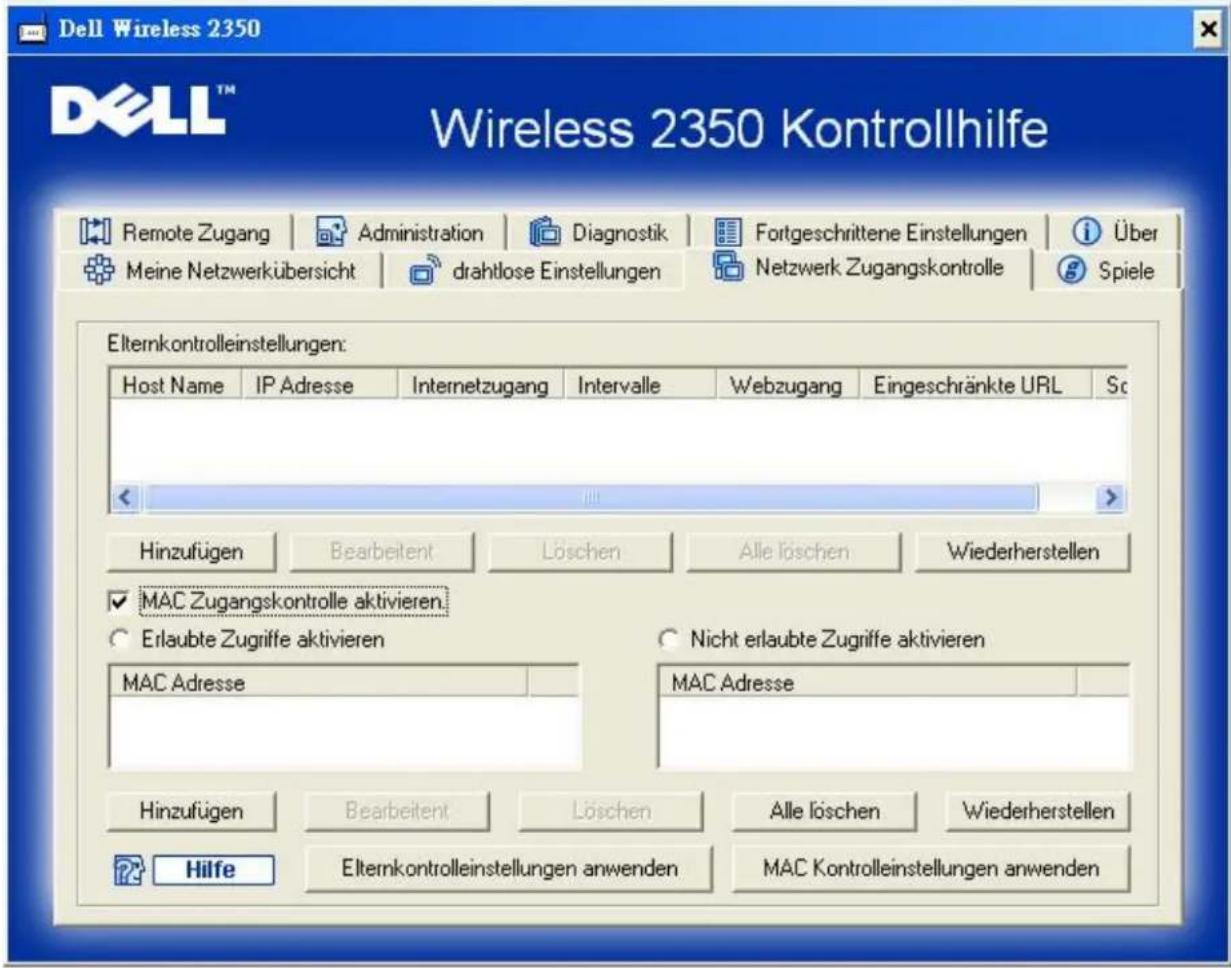 Dell Wireless 2350 Wireless 2350 Kontrollhilfe Remote Zugang | Administration | Diagnostik | Fortgeschrittene Einstellungen | Über Meine Netzwerkübersicht | drahtlose Einstellungen | Netzwerk Zugangskontrolle | Spiele Elternkontrolleinstellungen: Host Name | IP Adresse | Internetzugang | Intervalle | Webzugang | Eingeschränkte URL | Sc Hinzufügen | Bearbeitent | Löschen | Alle löschen | Wiederherstellen MAC Zugangskontrolle aktivieren. Erlaubte Zugriffe aktivieren MAC Adresse Nicht erlaubte Zugriffe aktivieren MAC Adresse Hinzufügen | Bearbeitent | Löschen | Alle löschen | Wiederherstellen Hilfe | Elternkontrolleinstellungen anwenden | MAC Kontrolleinstellungen anwenden