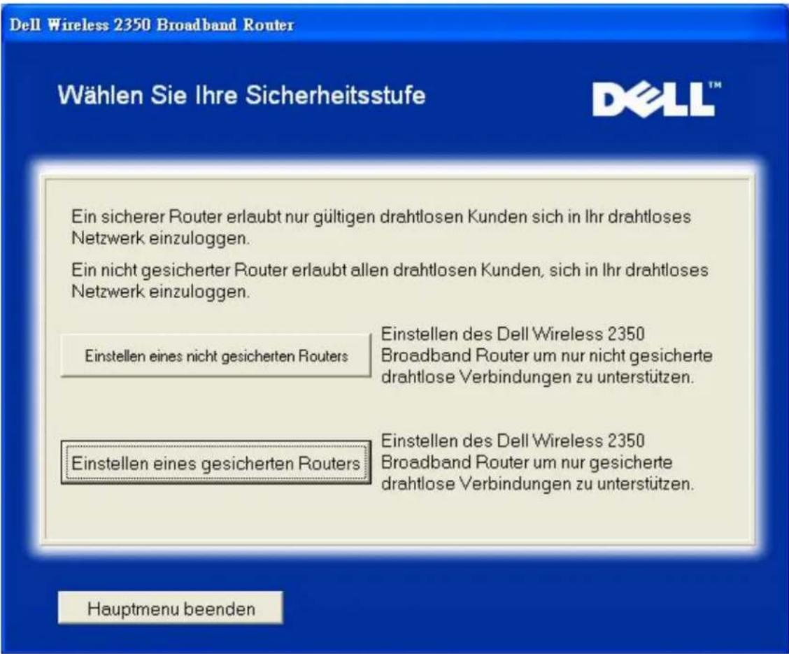 Dell Wireless 2350 Broadband Router Wählen Sie Ihre Sicherheitsstufe Ein sicherer Router erlaubt nur gültigen drahtlosen Kunden sich in Ihr drahtloses Netzwerk einzuloggen. Ein nicht gesicherter Router erlaubt allen drahtlosen Kunden, sich in Ihr drahtloses Netzwerk einzuloggen. Einstellen eines nicht gesicherten Routers Einstellen des Dell Wireless 2350 Broadband Router um nur nicht gesicherte drahtlose Verbindungen zu unterstützen. Einstellen eines gesicherten Routers Einstellen des Dell Wireless 2350 Broadband Router um nur gesicherte drahtlose Verbindungen zu unterstützen. Hauptmenu beenden