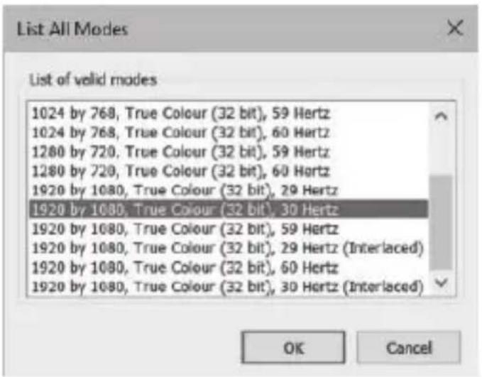 List All Modes List of valid modes 1024 by 768, True Colour (32 bit), 59 Hertz 1024 by 768, True Colour (32 bit), 60 Hertz 1280 by 720, True Colour (32 bit), 59 Hertz 1280 by 720, True Colour (32 bit), 60 Hertz 1920 by 1080, True Colour (32 bit), 29 Hertz 1920 by 1080, True Colour (32 bit), 30 Hertz 1920 by 1080, True Colour (32 bit), 59 Hertz 1920 by 1080, True Colour (32 bit), 29 Hertz (Interlaced) 1920 by 1080, True Colour (32 bit), 60 Hertz 1920 by 1080, True Colour (32 bit), 30 Hertz (Interlaced) OK Cancel