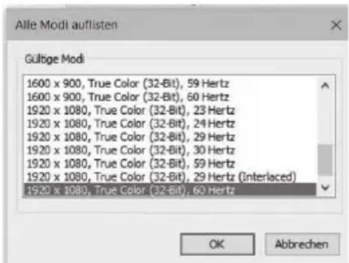 Alle Modi auflisten Gültige Modi 1600 x 900, True Color (32-Bit), 59 Hertz 1600 x 900, True Color (32-Bit), 60 Hertz 1920 x 1080, True Color (32-Bit), 23 Hertz 1920 x 1080, True Color (32-Bit), 24 Hertz 1920 x 1080, True Color (32-Bit), 29 Hertz 1920 x 1080, True Color (32-Bit), 30 Hertz 1920 x 1080, True Color (32-Bit), 59 Hertz 1920 x 1080, True Color (32-Bit), 29 Hertz (Interlaced) 1920 x 1080, True Color (32-Bit), 60 Hertz OK Abbrechen